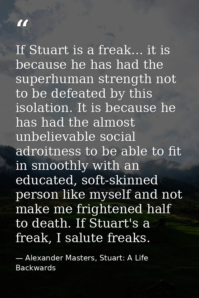 If Stuart is a freak... it is because he has had the superhuman strength not to be defeated by this isolation. It is bec — Alexander Masters, Stuart: A Life Backwards