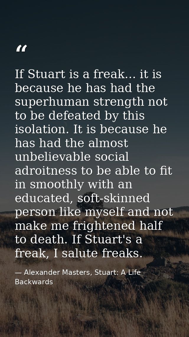 If Stuart is a freak... it is because he has had the superhuman strength not to be defeated by this isolation. It is bec — Alexander Masters, Stuart: A Life Backwards