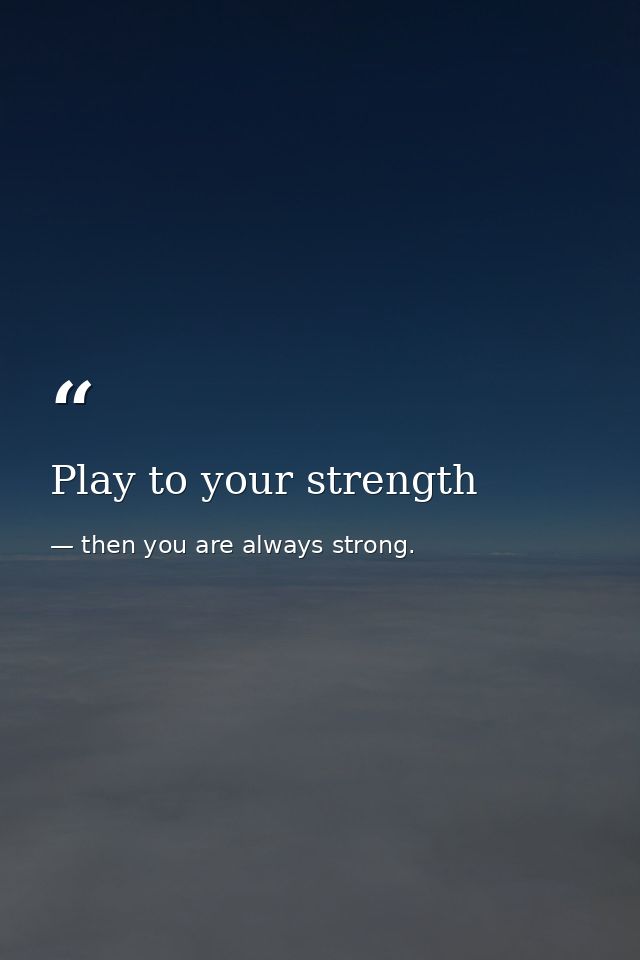 Play to your strength — then you are always strong.
