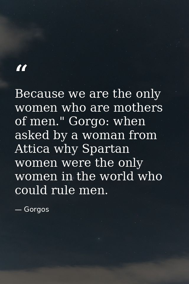 Because we are the only women who are mothers of men." Gorgo: when asked by a woman from Attica why Spartan women were t — Gorgos