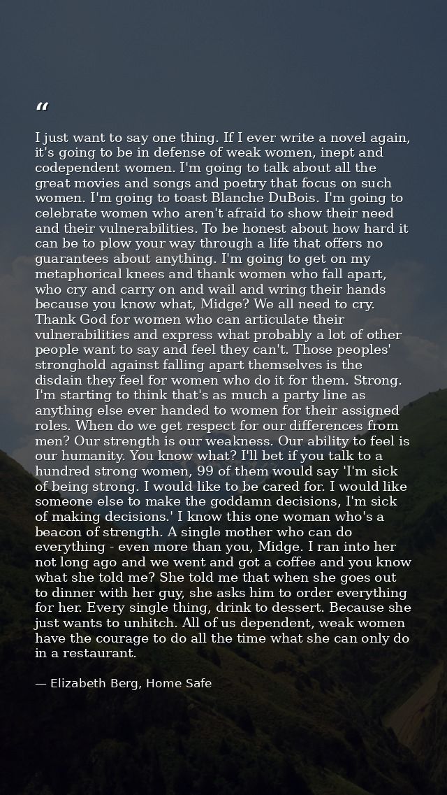 I just want to say one thing. If I ever write a novel again, it's going to be in defense of weak women, inept and codepe — Elizabeth Berg, Home Safe