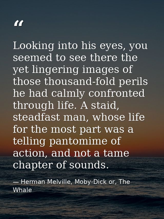 Looking into his eyes, you seemed to see there the yet lingering images of those thousand-fold perils he had calmly conf — Herman Melville, Moby-Dick or, The Whale