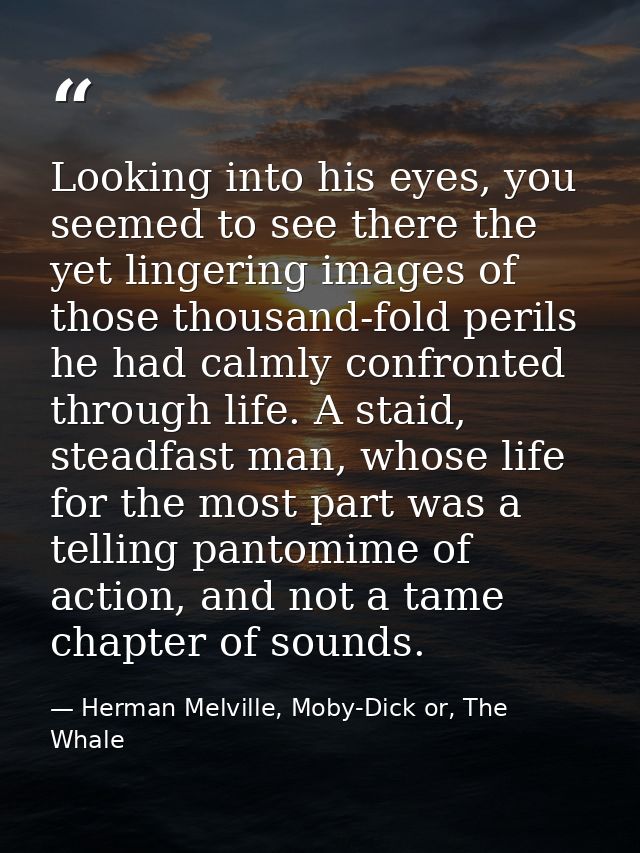 Looking into his eyes, you seemed to see there the yet lingering images of those thousand-fold perils he had calmly conf — Herman Melville, Moby-Dick or, The Whale