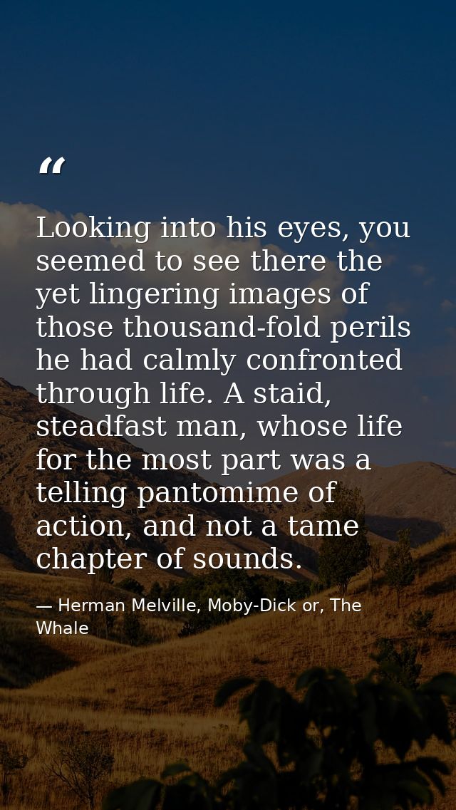 Looking into his eyes, you seemed to see there the yet lingering images of those thousand-fold perils he had calmly conf — Herman Melville, Moby-Dick or, The Whale