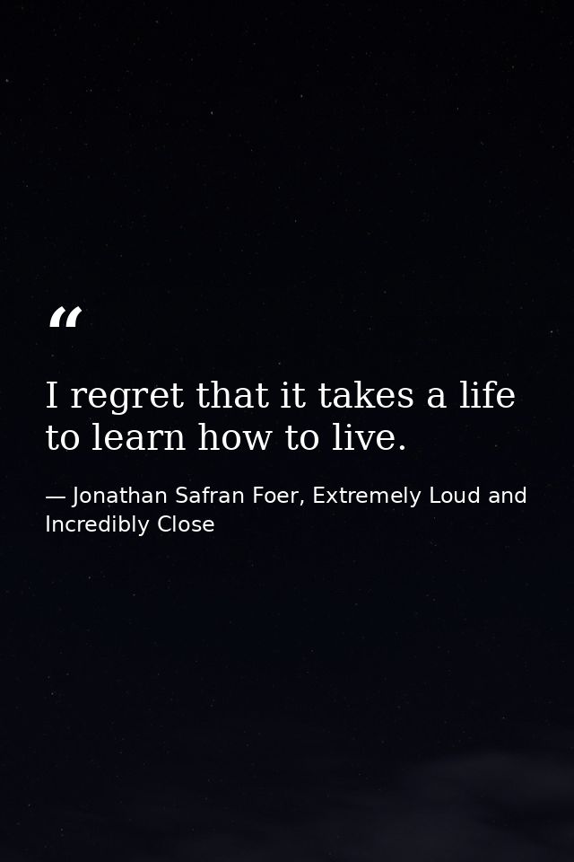 I regret that it takes a life to learn how to live. — Jonathan Safran Foer, Extremely Loud and Incredibly Close