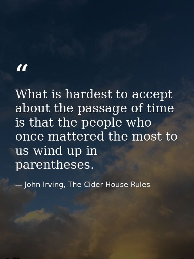 What is hardest to accept about the passage of time is that the people who once mattered the most to us wind up in paren — John Irving, The Cider House Rules