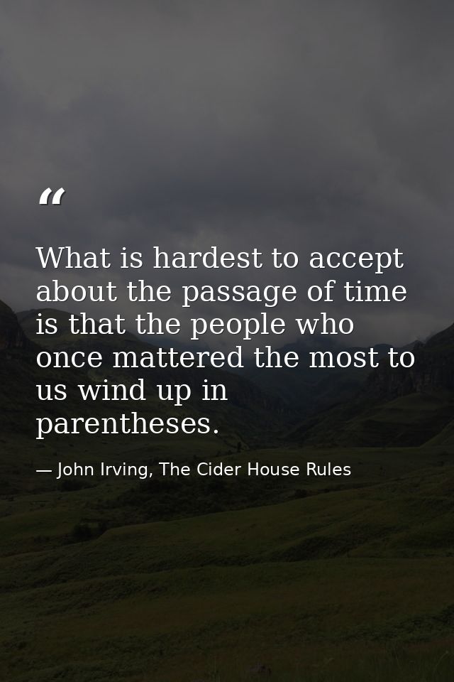 What is hardest to accept about the passage of time is that the people who once mattered the most to us wind up in paren — John Irving, The Cider House Rules