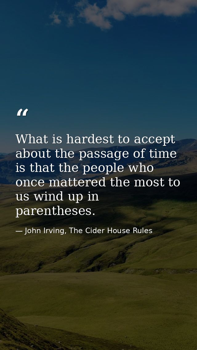 What is hardest to accept about the passage of time is that the people who once mattered the most to us wind up in paren — John Irving, The Cider House Rules