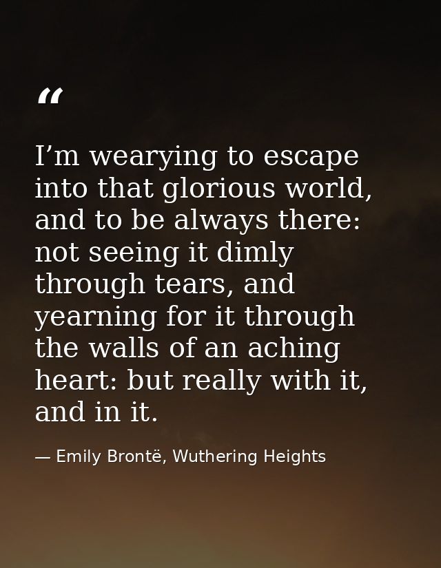 I’m wearying to escape into that glorious world, and to be always there: not seeing it dimly through tears, and yearning — Emily Brontë, Wuthering Heights