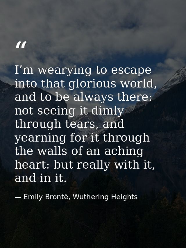 I’m wearying to escape into that glorious world, and to be always there: not seeing it dimly through tears, and yearning — Emily Brontë, Wuthering Heights