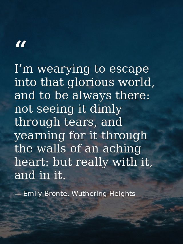 I’m wearying to escape into that glorious world, and to be always there: not seeing it dimly through tears, and yearning — Emily Brontë, Wuthering Heights