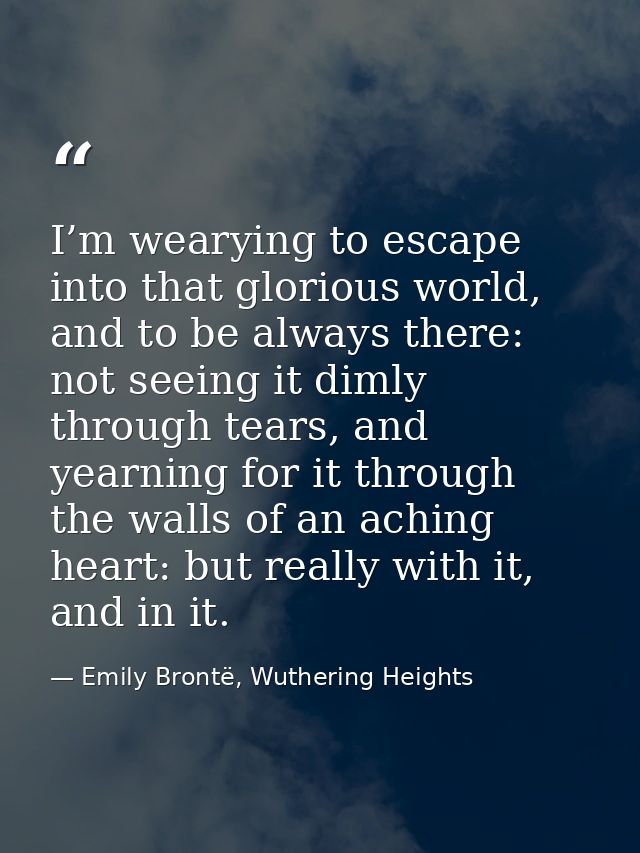 I’m wearying to escape into that glorious world, and to be always there: not seeing it dimly through tears, and yearning — Emily Brontë, Wuthering Heights