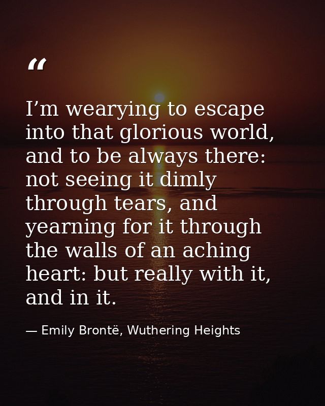I’m wearying to escape into that glorious world, and to be always there: not seeing it dimly through tears, and yearning — Emily Brontë, Wuthering Heights