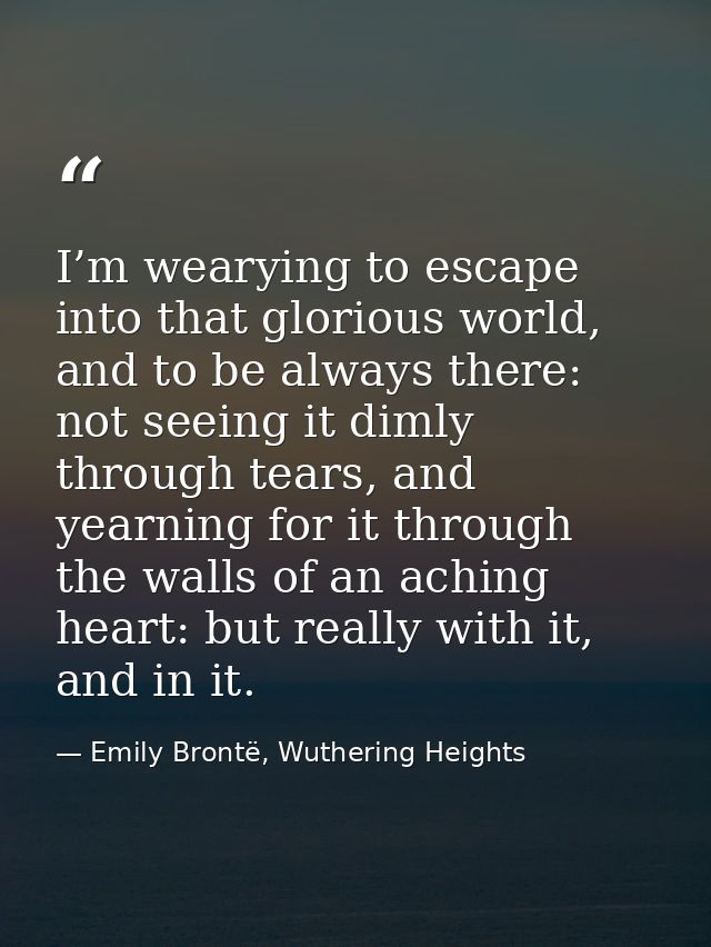 I’m wearying to escape into that glorious world, and to be always there: not seeing it dimly through tears, and yearning — Emily Brontë, Wuthering Heights
