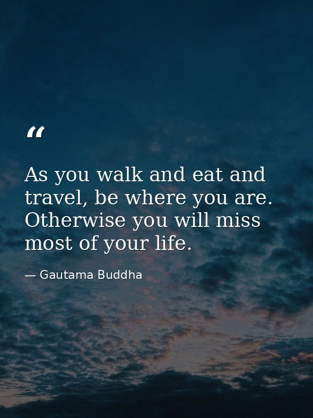 As you walk and eat and travel, be where you are. Otherwise you will miss most of your life. — Gautama Buddha