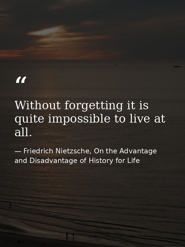 Without forgetting it is quite impossible to live at all. — Friedrich Nietzsche, On the Advantage and Disadvantage of History for Life