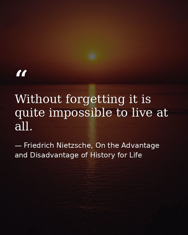 Without forgetting it is quite impossible to live at all. — Friedrich Nietzsche, On the Advantage and Disadvantage of History for Life