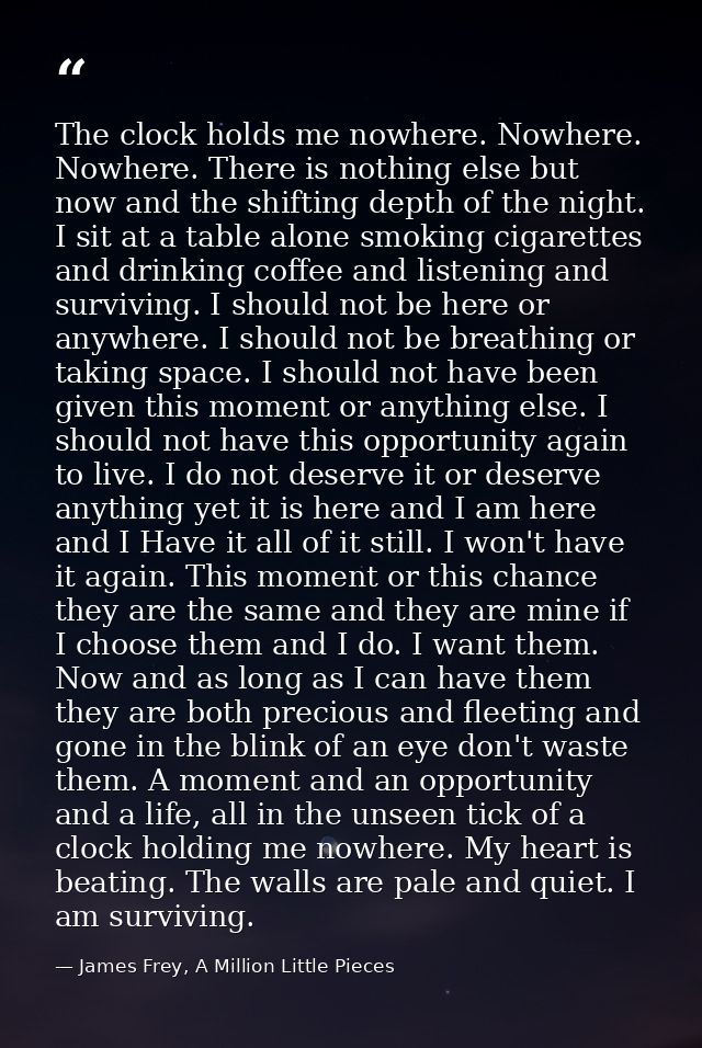 The clock holds me nowhere. Nowhere. Nowhere. There is nothing else but now and the shifting depth of the night. I sit a — James Frey, A Million Little Pieces
