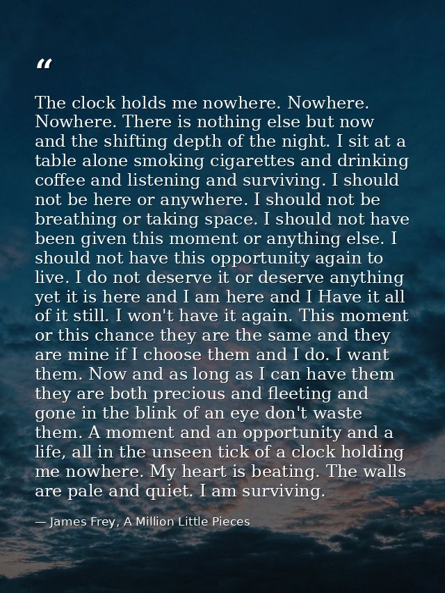 The clock holds me nowhere. Nowhere. Nowhere. There is nothing else but now and the shifting depth of the night. I sit a — James Frey, A Million Little Pieces