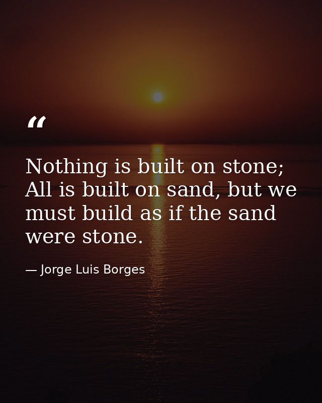 Nothing is built on stone; All is built on sand, but we must build as if the sand were stone. — Jorge Luis Borges