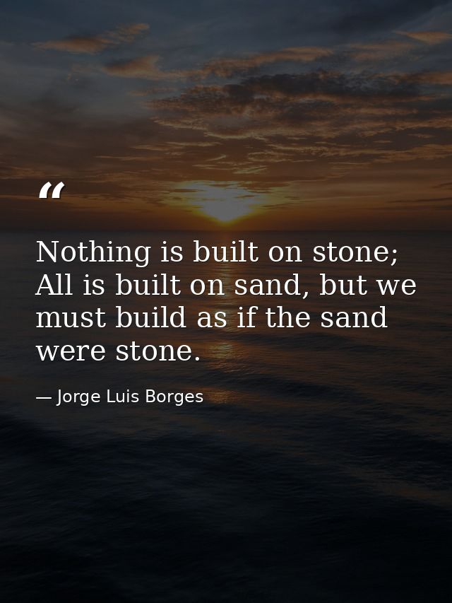 Nothing is built on stone; All is built on sand, but we must build as if the sand were stone. — Jorge Luis Borges