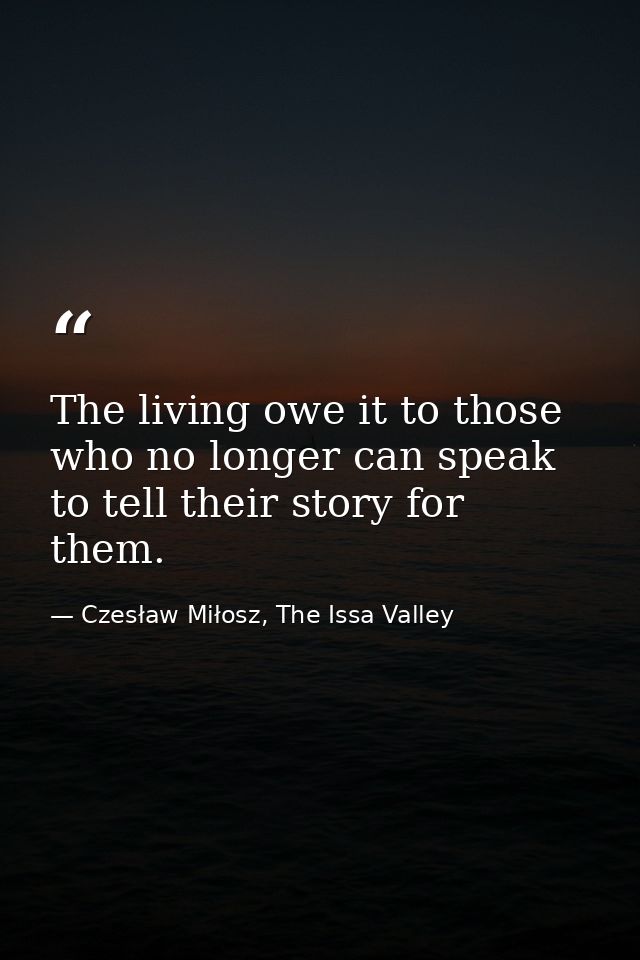 The living owe it to those who no longer can speak to tell their story for them. — Czesław Miłosz, The Issa Valley