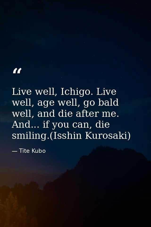 Live well, Ichigo. Live well, age well, go bald well, and die after me. And... if you can, die smiling.(Isshin Kurosaki) — Tite Kubo