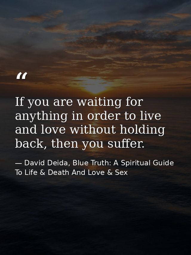 If you are waiting for anything in order to live and love without holding back, then you suffer. — David Deida, Blue Truth: A Spiritual Guide To Life & Death And Love & Sex