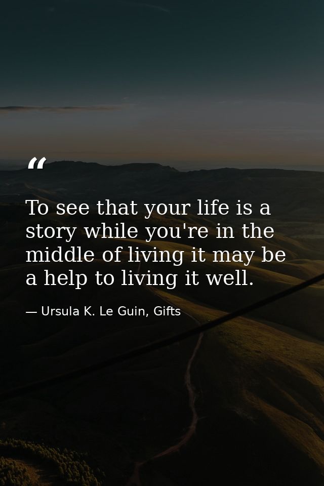 To see that your life is a story while you're in the middle of living it may be a help to living it well. — Ursula K. Le Guin, Gifts