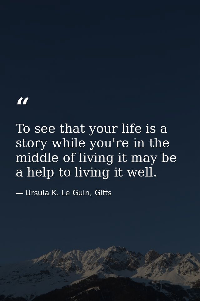 To see that your life is a story while you're in the middle of living it may be a help to living it well. — Ursula K. Le Guin, Gifts