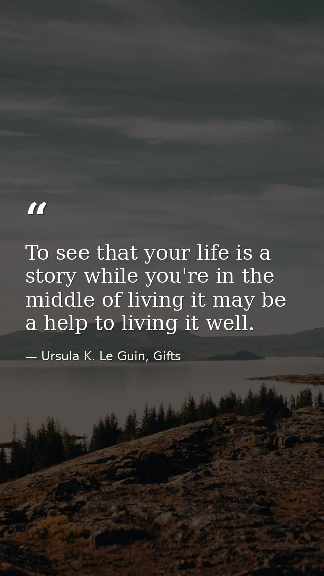 To see that your life is a story while you're in the middle of living it may be a help to living it well. — Ursula K. Le Guin, Gifts