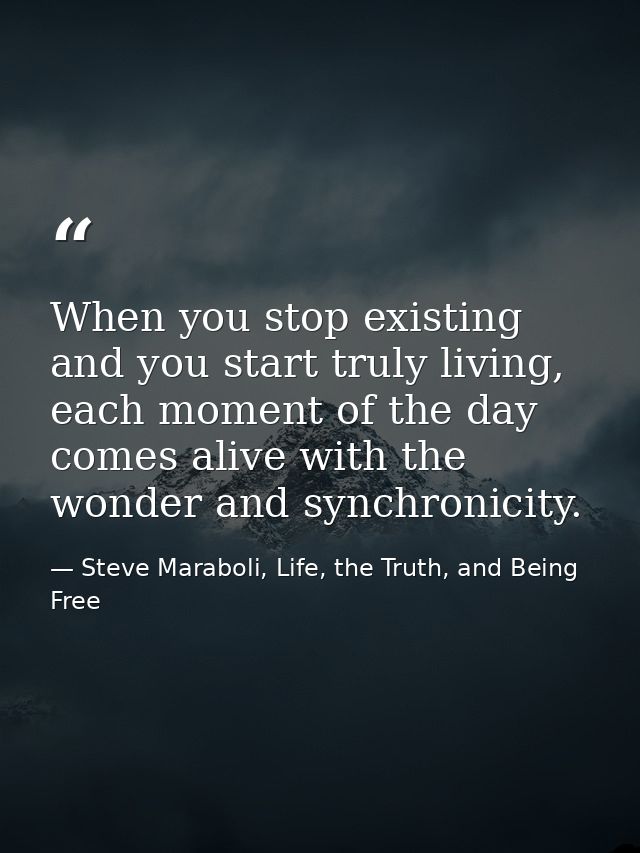 When you stop existing and you start truly living, each moment of the day comes alive with the wonder and synchronicity. — Steve Maraboli, Life, the Truth, and Being Free