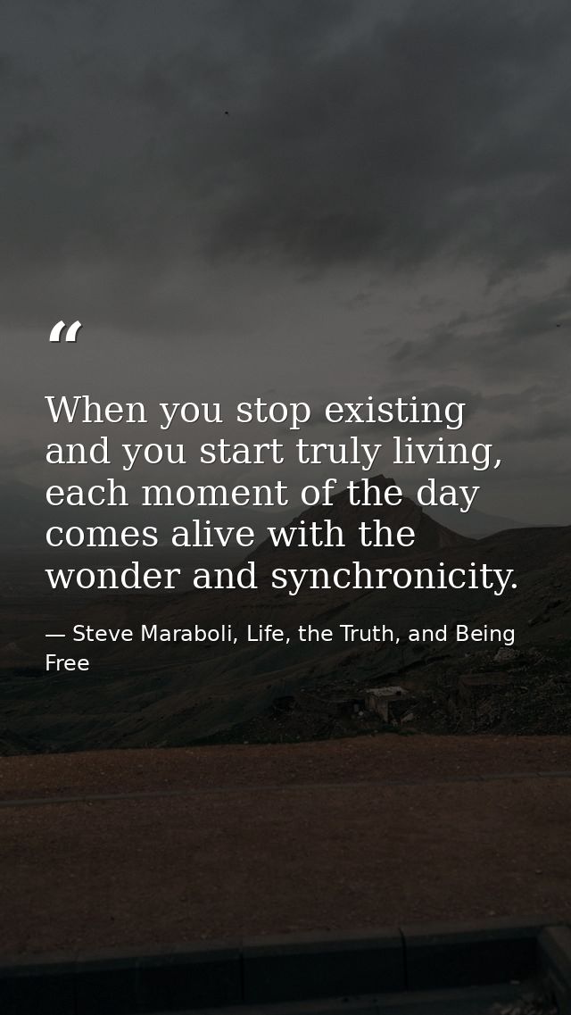 When you stop existing and you start truly living, each moment of the day comes alive with the wonder and synchronicity. — Steve Maraboli, Life, the Truth, and Being Free