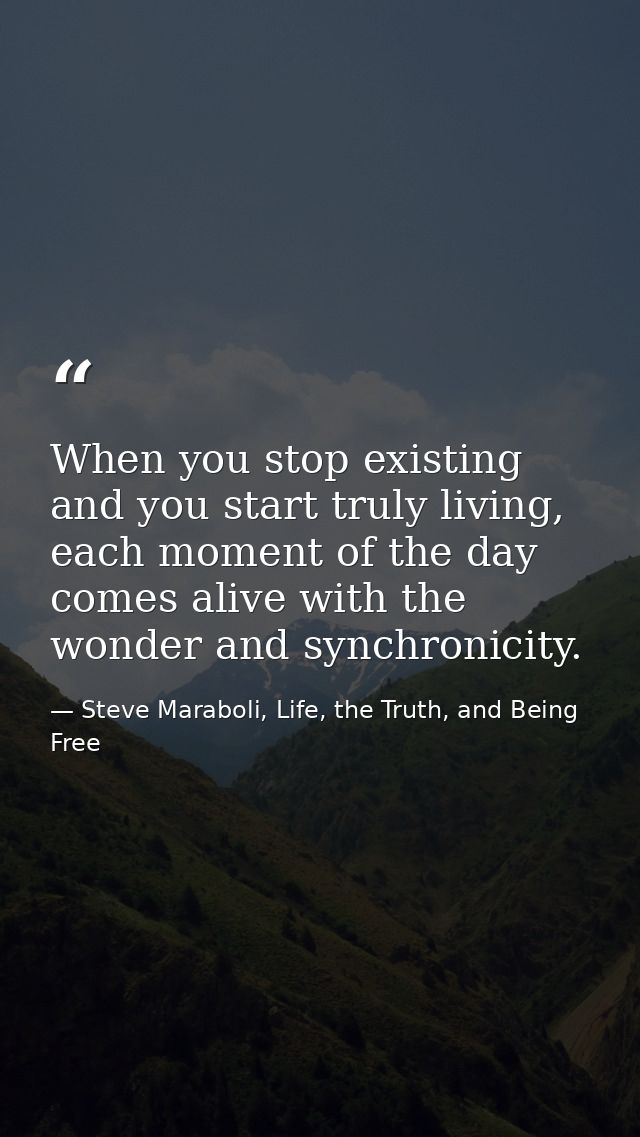 When you stop existing and you start truly living, each moment of the day comes alive with the wonder and synchronicity. — Steve Maraboli, Life, the Truth, and Being Free