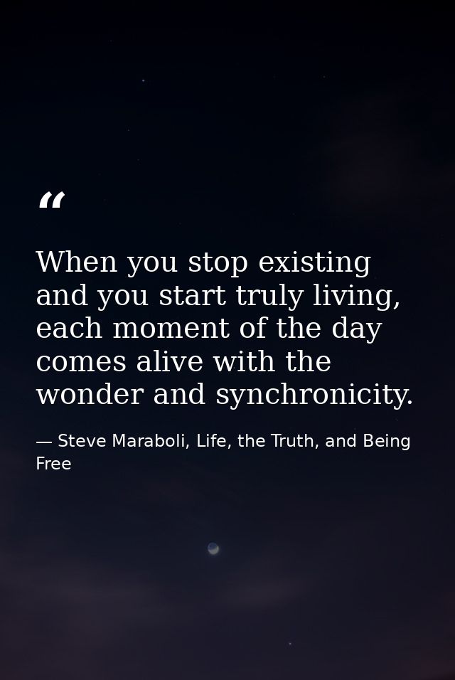 When you stop existing and you start truly living, each moment of the day comes alive with the wonder and synchronicity. — Steve Maraboli, Life, the Truth, and Being Free