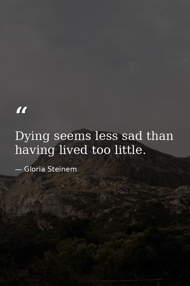 Dying seems less sad than having lived too little. — Gloria Steinem