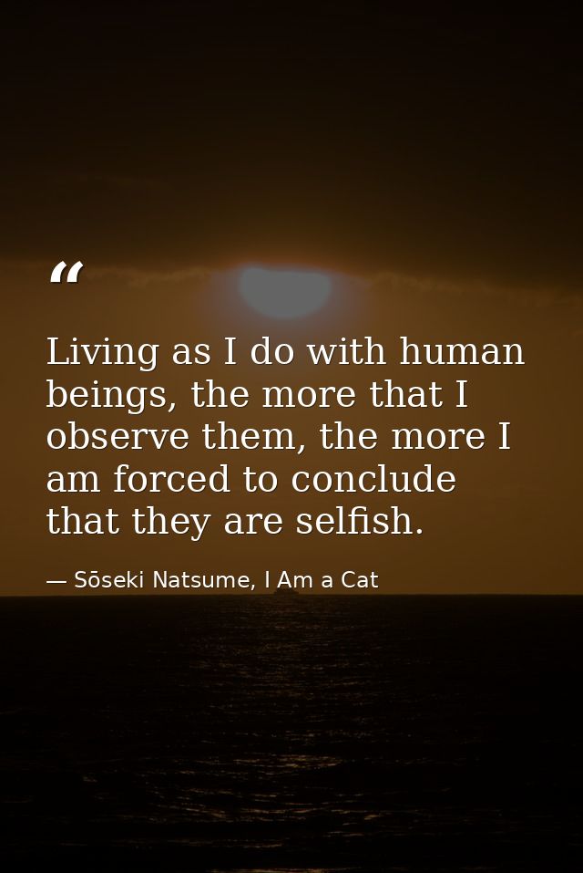 Living as I do with human beings, the more that I observe them, the more I am forced to conclude that they are selfish. — Sōseki Natsume, I Am a Cat