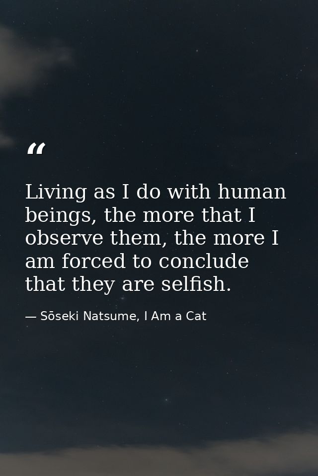Living as I do with human beings, the more that I observe them, the more I am forced to conclude that they are selfish. — Sōseki Natsume, I Am a Cat