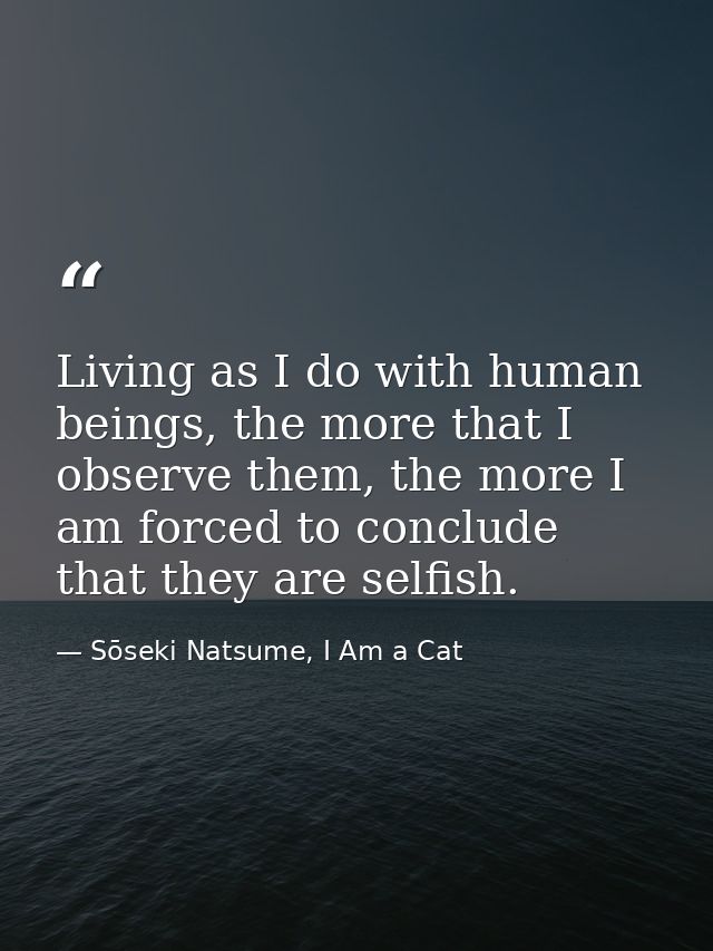 Living as I do with human beings, the more that I observe them, the more I am forced to conclude that they are selfish. — Sōseki Natsume, I Am a Cat