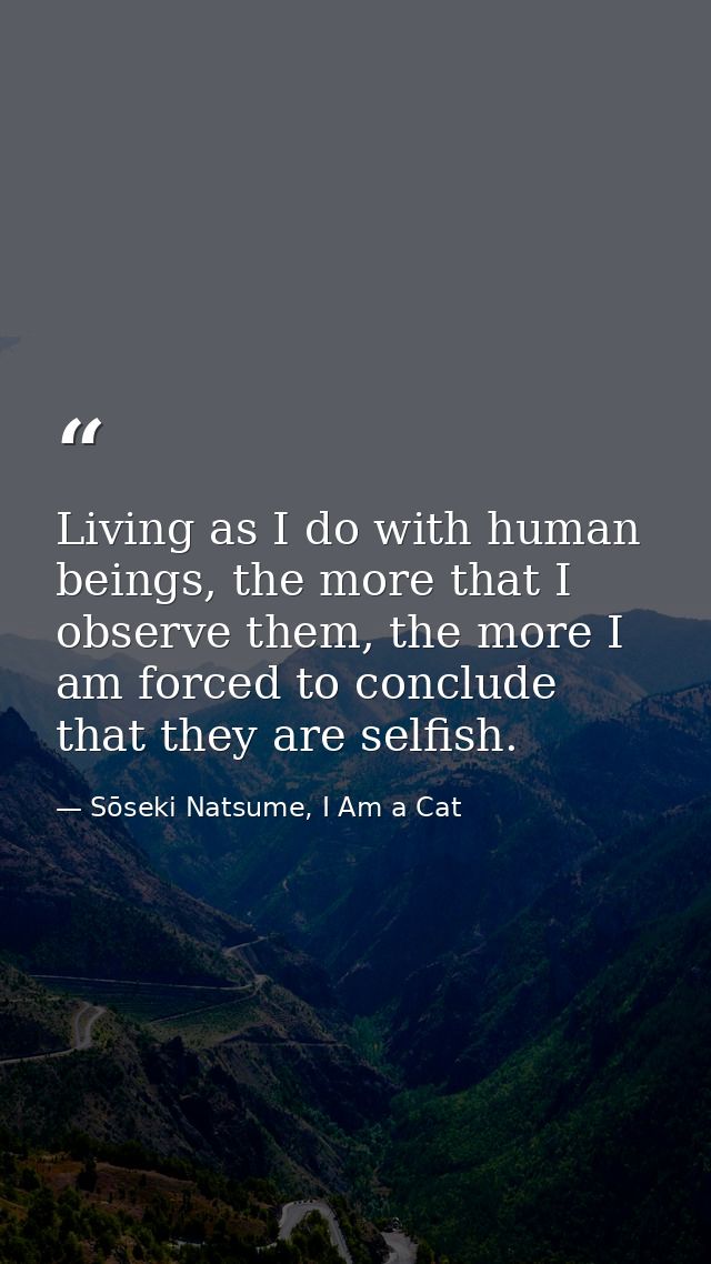 Living as I do with human beings, the more that I observe them, the more I am forced to conclude that they are selfish. — Sōseki Natsume, I Am a Cat