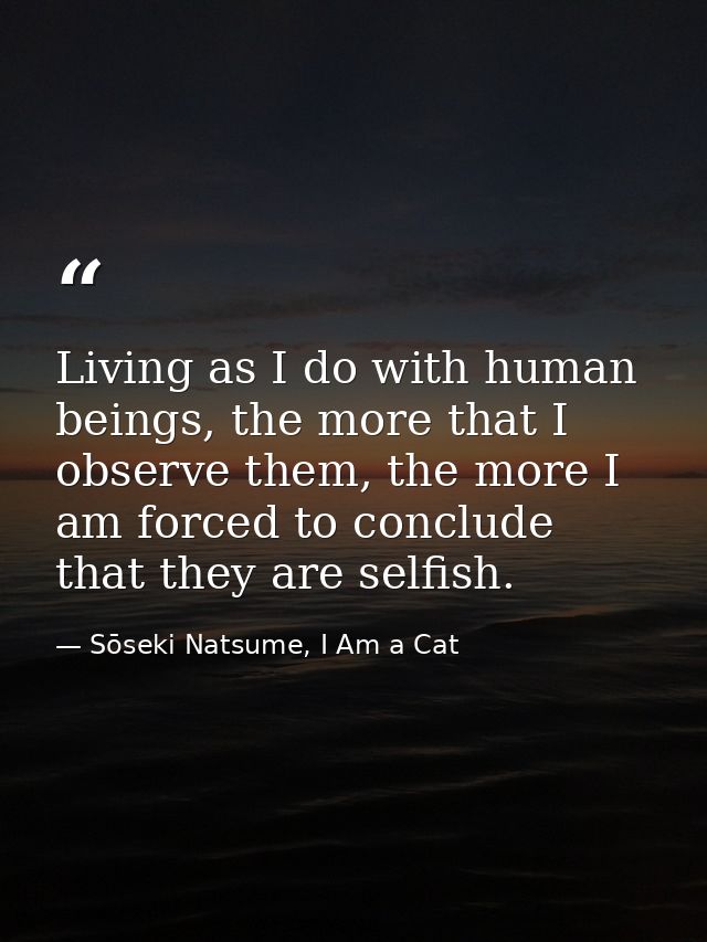 Living as I do with human beings, the more that I observe them, the more I am forced to conclude that they are selfish. — Sōseki Natsume, I Am a Cat