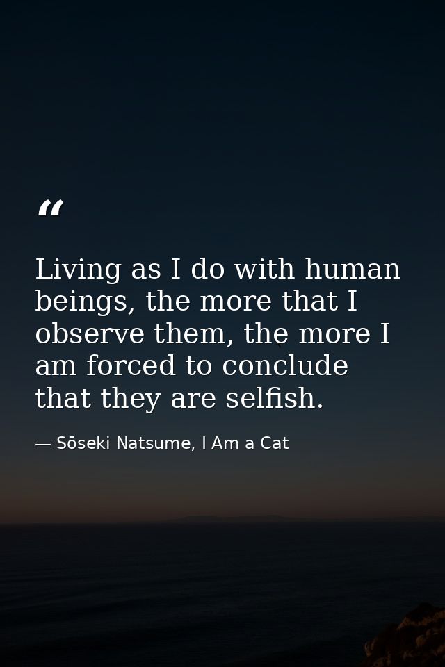 Living as I do with human beings, the more that I observe them, the more I am forced to conclude that they are selfish. — Sōseki Natsume, I Am a Cat