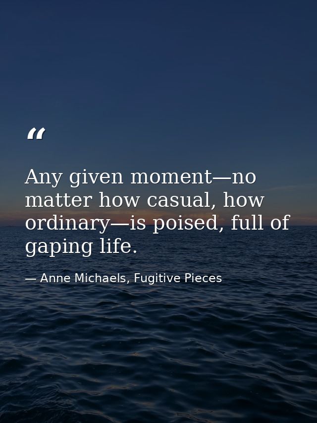 Any given moment—no matter how casual, how ordinary—is poised, full of gaping life. — Anne Michaels, Fugitive Pieces