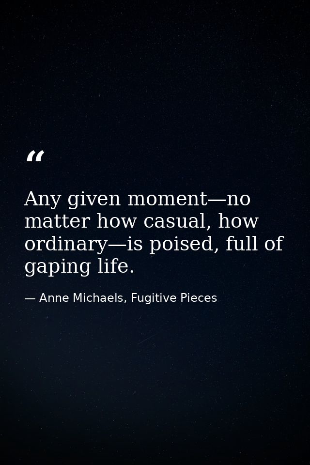 Any given moment—no matter how casual, how ordinary—is poised, full of gaping life. — Anne Michaels, Fugitive Pieces