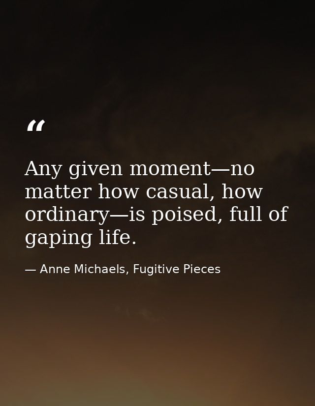 Any given moment—no matter how casual, how ordinary—is poised, full of gaping life. — Anne Michaels, Fugitive Pieces