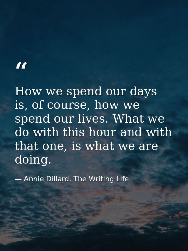 How we spend our days is, of course, how we spend our lives. What we do with this hour and with that one, is what we are — Annie Dillard, The Writing Life