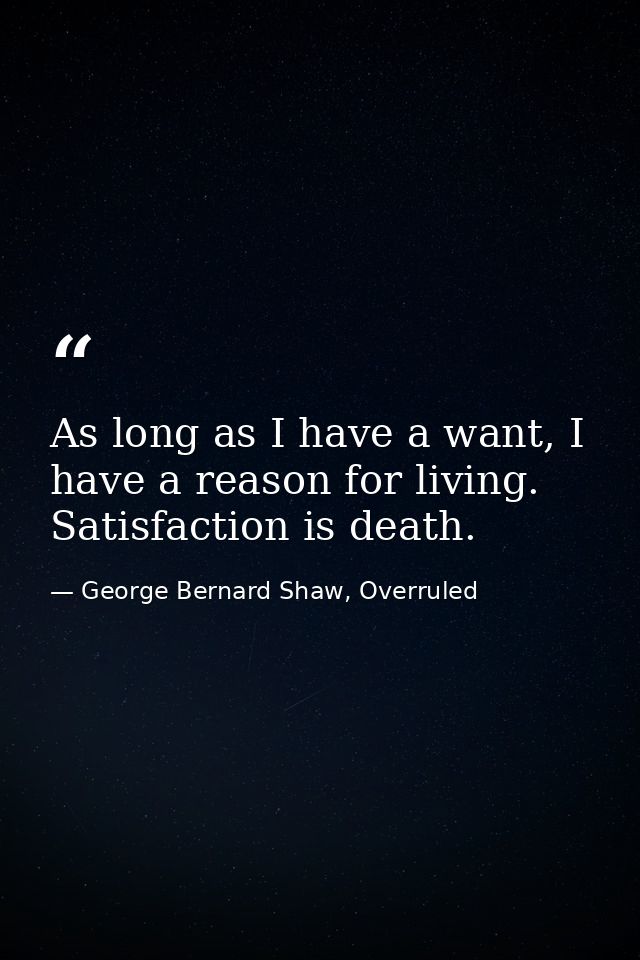 As long as I have a want, I have a reason for living. Satisfaction is death. — George Bernard Shaw, Overruled