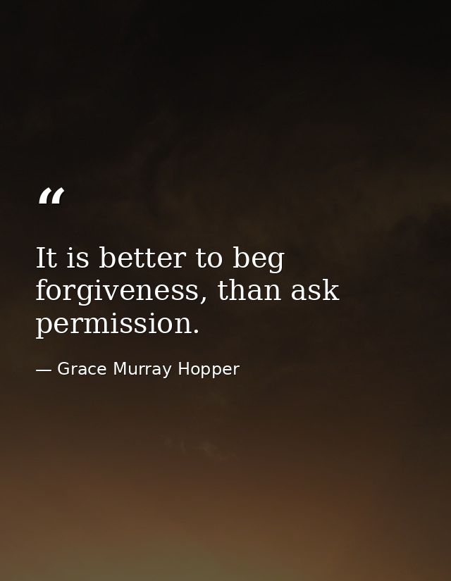 It is better to beg forgiveness, than ask permission. — Grace Murray Hopper