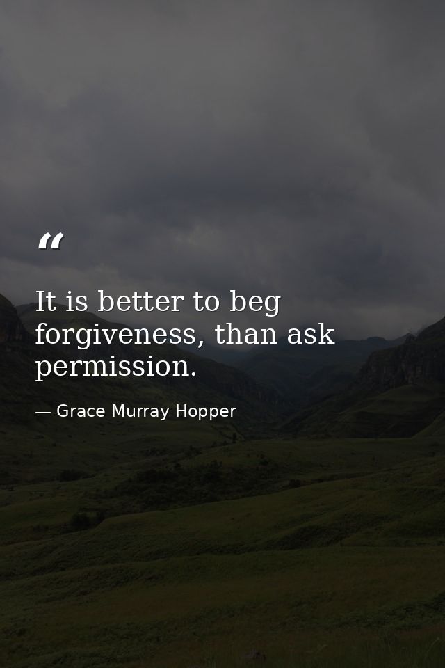 It is better to beg forgiveness, than ask permission. — Grace Murray Hopper