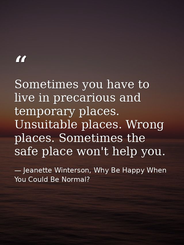 Sometimes you have to live in precarious and temporary places. Unsuitable places. Wrong places. Sometimes the safe place — Jeanette Winterson, Why Be Happy When You Could Be Normal?